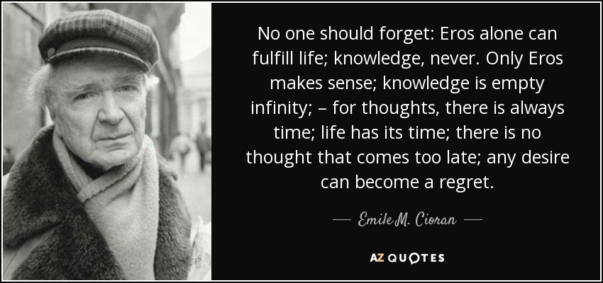 No one should forget: Eros alone can fulfill life; knowledge, never. Only Eros makes sense; knowledge is empty infinity; – for thoughts, there is always time; life has its time; there is no thought that comes too late; any desire can become a regret. - Emile M. Cioran