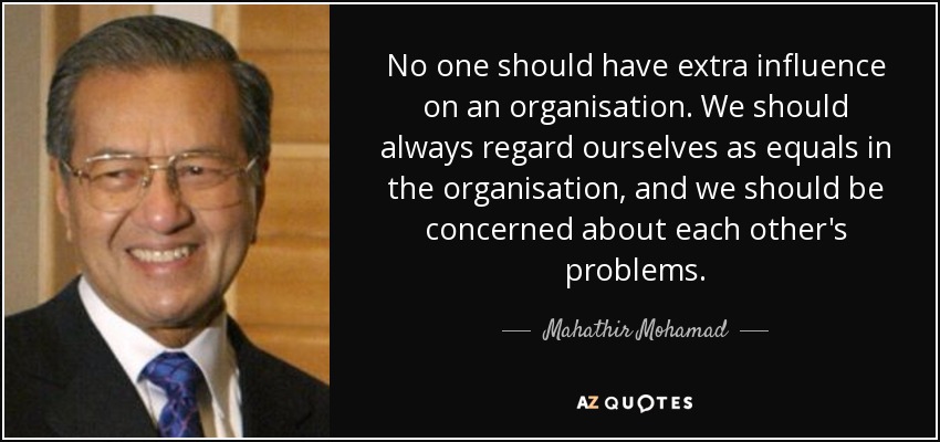 No one should have extra influence on an organisation. We should always regard ourselves as equals in the organisation, and we should be concerned about each other's problems. - Mahathir Mohamad