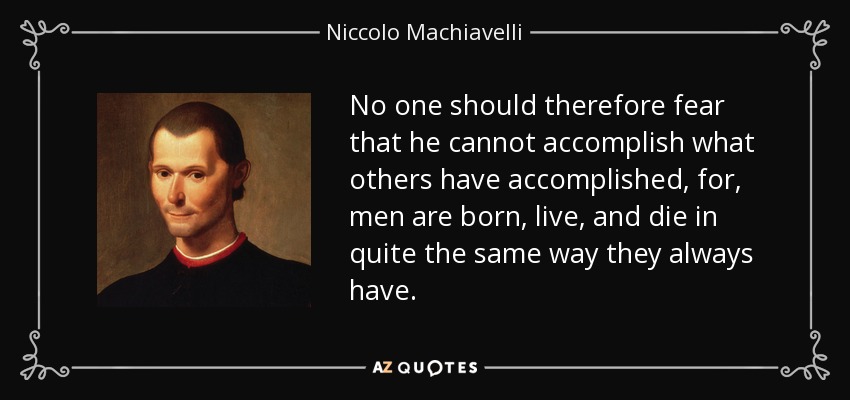 No one should therefore fear that he cannot accomplish what others have accomplished, for, men are born, live, and die in quite the same way they always have. - Niccolo Machiavelli