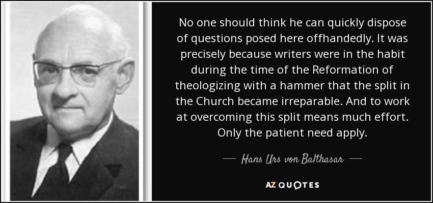 No one should think he can quickly dispose of questions posed here offhandedly. It was precisely because writers were in the habit during the time of the Reformation of theologizing with a hammer that the split in the Church became irreparable. And to work at overcoming this split means much effort. Only the patient need apply. - Hans Urs von Balthasar