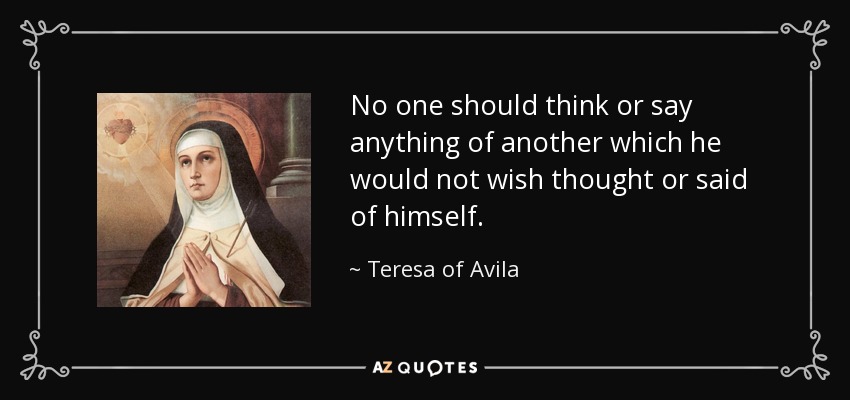 No one should think or say anything of another which he would not wish thought or said of himself. - Teresa of Avila