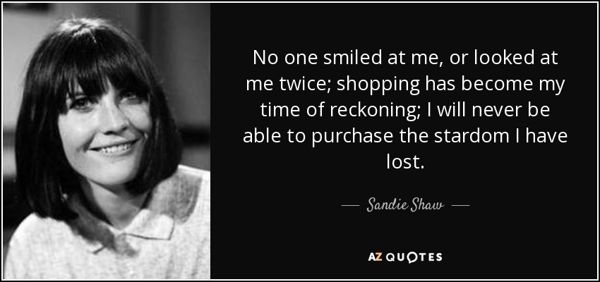 No one smiled at me, or looked at me twice; shopping has become my time of reckoning; I will never be able to purchase the stardom I have lost. - Sandie Shaw