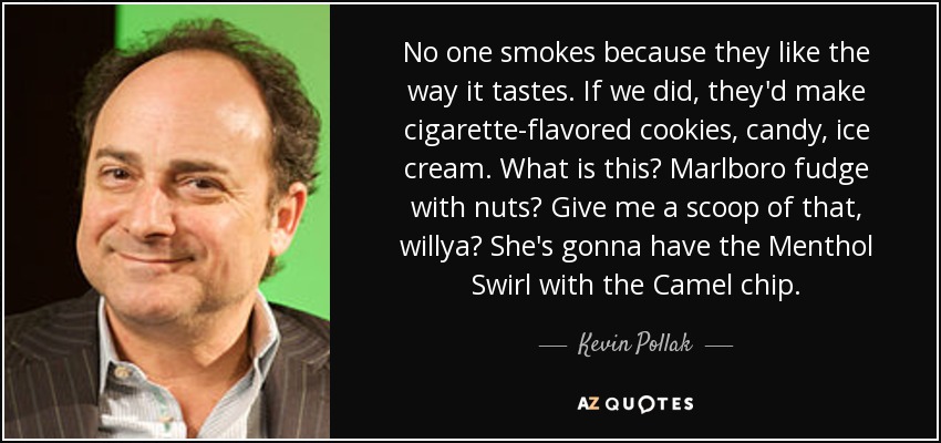 No one smokes because they like the way it tastes. If we did, they'd make cigarette-flavored cookies, candy, ice cream. What is this? Marlboro fudge with nuts? Give me a scoop of that, willya? She's gonna have the Menthol Swirl with the Camel chip. - Kevin Pollak