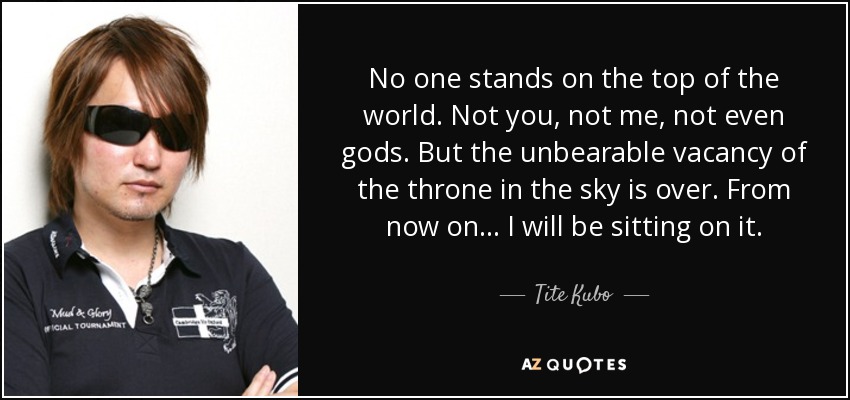 No one stands on the top of the world. Not you, not me, not even gods. But the unbearable vacancy of the throne in the sky is over. From now on... I will be sitting on it. - Tite Kubo