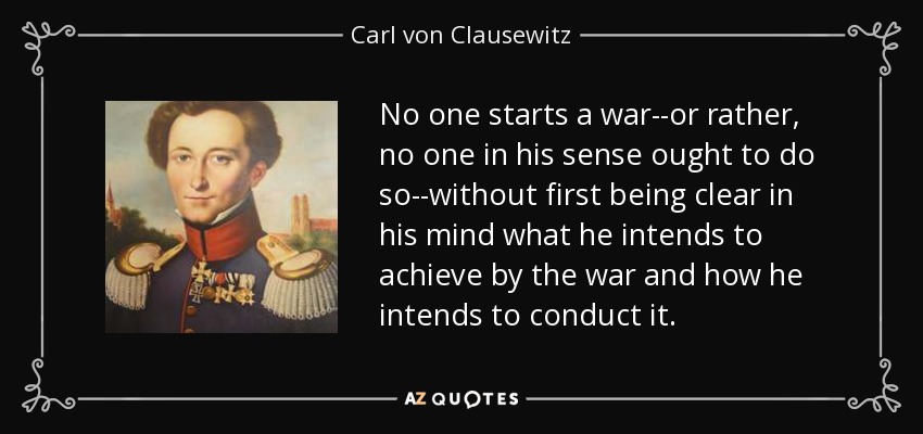 No one starts a war--or rather, no one in his sense ought to do so--without first being clear in his mind what he intends to achieve by the war and how he intends to conduct it. - Carl von Clausewitz
