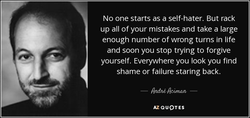 No one starts as a self-hater. But rack up all of your mistakes and take a large enough number of wrong turns in life and soon you stop trying to forgive yourself. Everywhere you look you find shame or failure staring back. - André Aciman