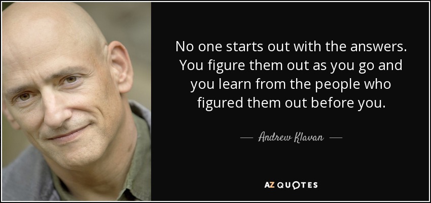 No one starts out with the answers. You figure them out as you go and you learn from the people who figured them out before you. - Andrew Klavan