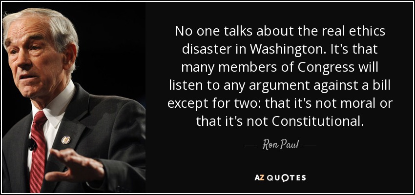 No one talks about the real ethics disaster in Washington. It's that many members of Congress will listen to any argument against a bill except for two: that it's not moral or that it's not Constitutional. - Ron Paul