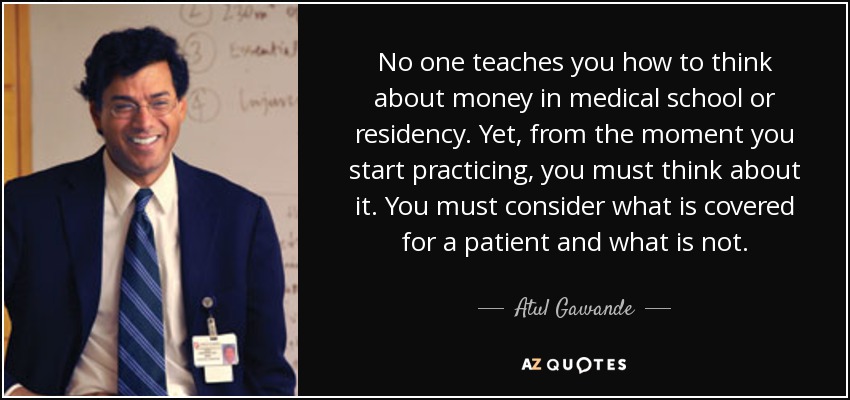 No one teaches you how to think about money in medical school or residency. Yet, from the moment you start practicing, you must think about it. You must consider what is covered for a patient and what is not. - Atul Gawande