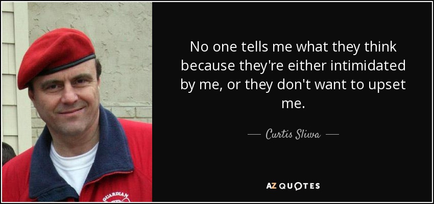 No one tells me what they think because they're either intimidated by me, or they don't want to upset me. - Curtis Sliwa