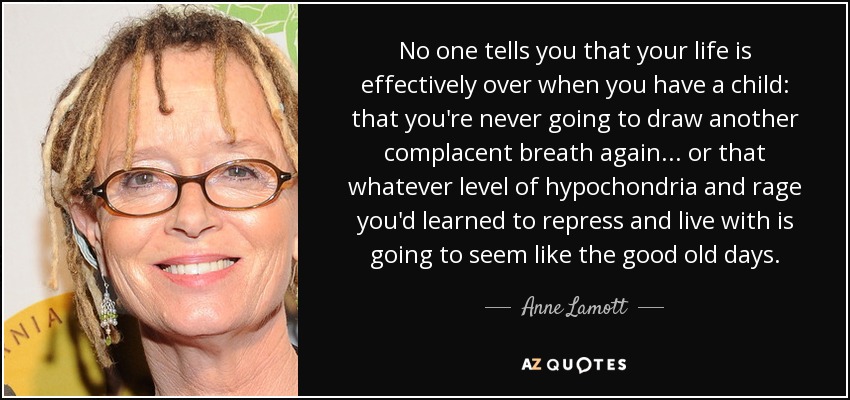 No one tells you that your life is effectively over when you have a child: that you're never going to draw another complacent breath again... or that whatever level of hypochondria and rage you'd learned to repress and live with is going to seem like the good old days. - Anne Lamott