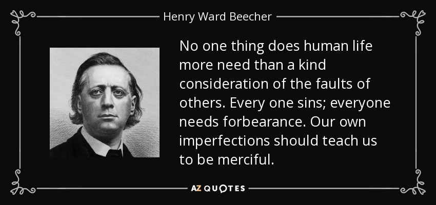 No one thing does human life more need than a kind consideration of the faults of others. Every one sins; everyone needs forbearance. Our own imperfections should teach us to be merciful. - Henry Ward Beecher