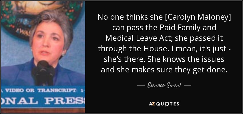 No one thinks she [Carolyn Maloney] can pass the Paid Family and Medical Leave Act; she passed it through the House. I mean, it's just - she's there. She knows the issues and she makes sure they get done. - Eleanor Smeal