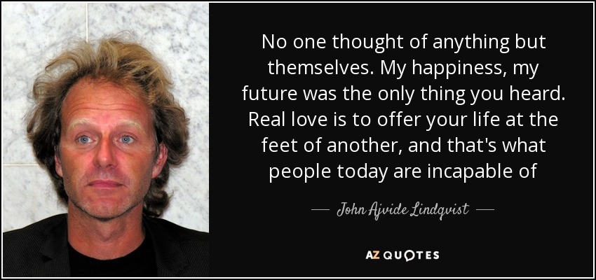 No one thought of anything but themselves. My happiness, my future was the only thing you heard. Real love is to offer your life at the feet of another, and that's what people today are incapable of - John Ajvide Lindqvist
