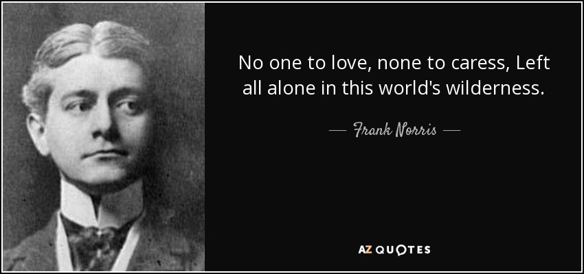 No one to love, none to caress, Left all alone in this world's wilderness. - Frank Norris