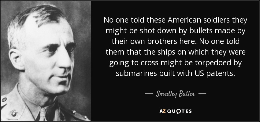 No one told these American soldiers they might be shot down by bullets made by their own brothers here. No one told them that the ships on which they were going to cross might be torpedoed by submarines built with US patents. - Smedley Butler