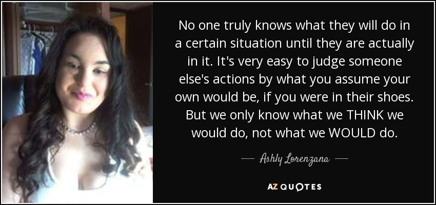 No one truly knows what they will do in a certain situation until they are actually in it. It's very easy to judge someone else's actions by what you assume your own would be, if you were in their shoes. But we only know what we THINK we would do, not what we WOULD do. - Ashly Lorenzana