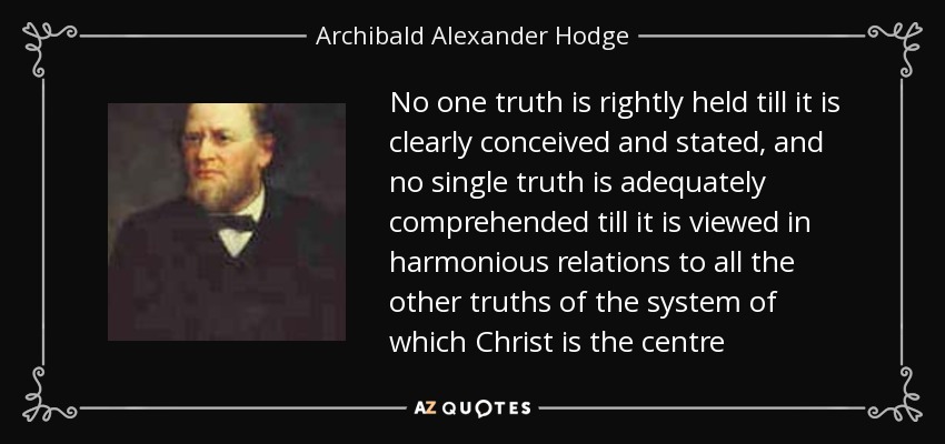 No one truth is rightly held till it is clearly conceived and stated, and no single truth is adequately comprehended till it is viewed in harmonious relations to all the other truths of the system of which Christ is the centre - Archibald Alexander Hodge