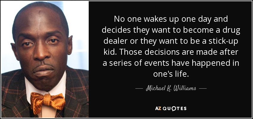 No one wakes up one day and decides they want to become a drug dealer or they want to be a stick-up kid. Those decisions are made after a series of events have happened in one's life. - Michael K. Williams