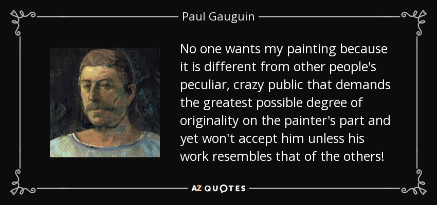 No one wants my painting because it is different from other people's peculiar, crazy public that demands the greatest possible degree of originality on the painter's part and yet won't accept him unless his work resembles that of the others! - Paul Gauguin
