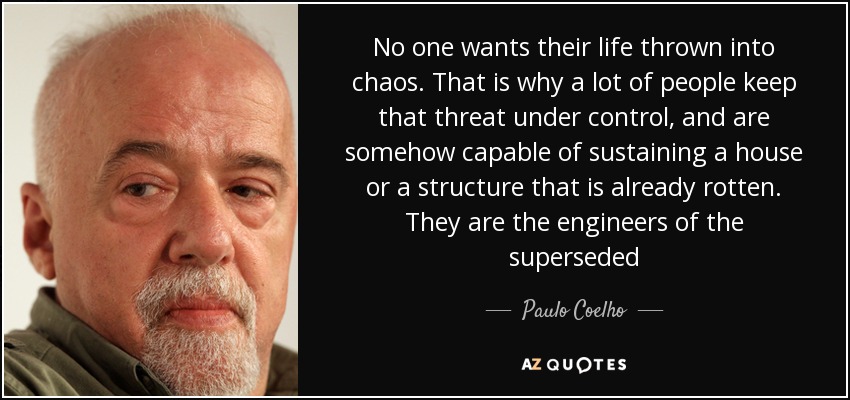 No one wants their life thrown into chaos. That is why a lot of people keep that threat under control, and are somehow capable of sustaining a house or a structure that is already rotten. They are the engineers of the superseded - Paulo Coelho