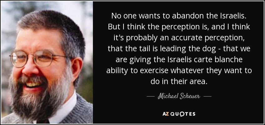 No one wants to abandon the Israelis. But I think the perception is, and I think it's probably an accurate perception, that the tail is leading the dog - that we are giving the Israelis carte blanche ability to exercise whatever they want to do in their area. - Michael Scheuer