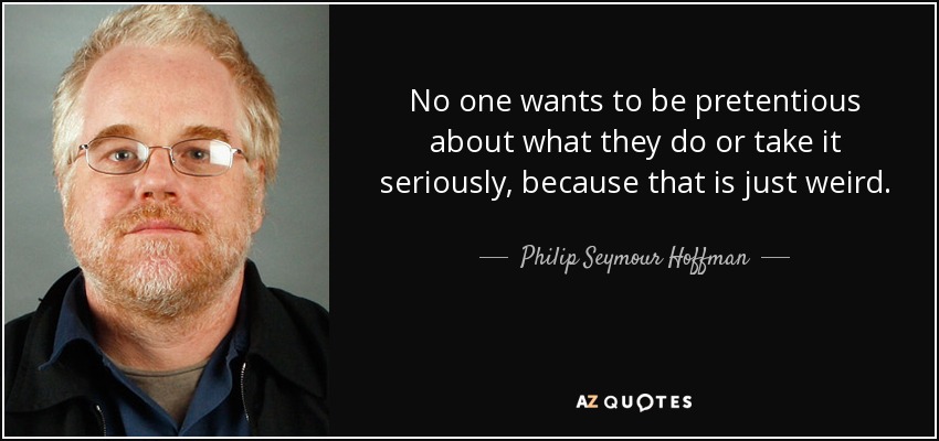 No one wants to be pretentious about what they do or take it seriously, because that is just weird. - Philip Seymour Hoffman
