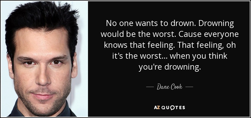 No one wants to drown. Drowning would be the worst. Cause everyone knows that feeling. That feeling, oh it's the worst... when you think you're drowning. - Dane Cook