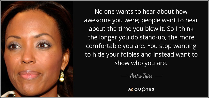 No one wants to hear about how awesome you were; people want to hear about the time you blew it. So I think the longer you do stand-up, the more comfortable you are. You stop wanting to hide your foibles and instead want to show who you are. - Aisha Tyler