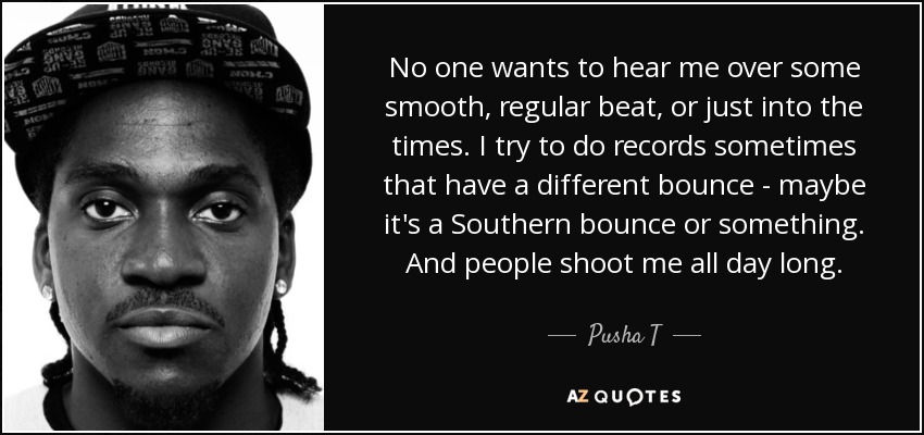 No one wants to hear me over some smooth, regular beat, or just into the times. I try to do records sometimes that have a different bounce - maybe it's a Southern bounce or something. And people shoot me all day long. - Pusha T