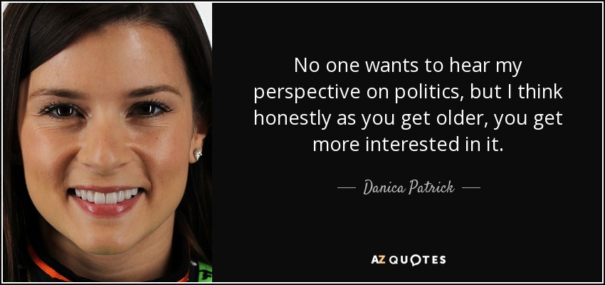 No one wants to hear my perspective on politics, but I think honestly as you get older, you get more interested in it. - Danica Patrick