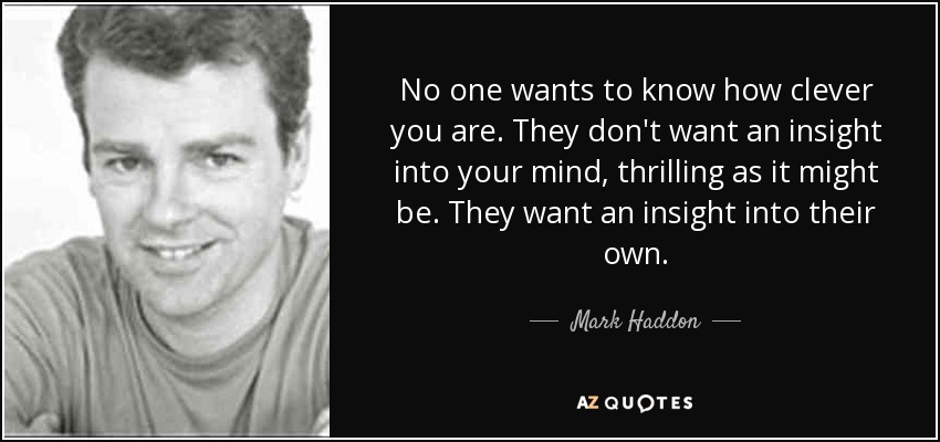 No one wants to know how clever you are. They don't want an insight into your mind, thrilling as it might be. They want an insight into their own. - Mark Haddon