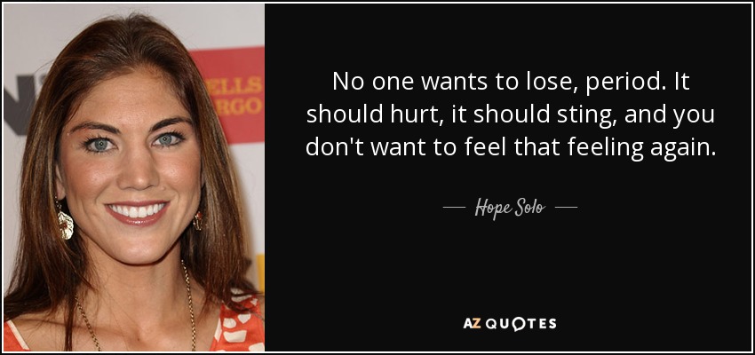 No one wants to lose, period. It should hurt, it should sting, and you don't want to feel that feeling again. - Hope Solo