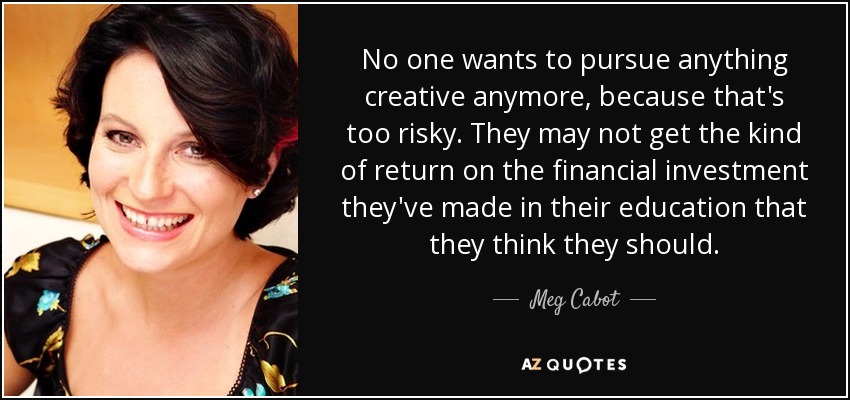 No one wants to pursue anything creative anymore, because that's too risky. They may not get the kind of return on the financial investment they've made in their education that they think they should. - Meg Cabot