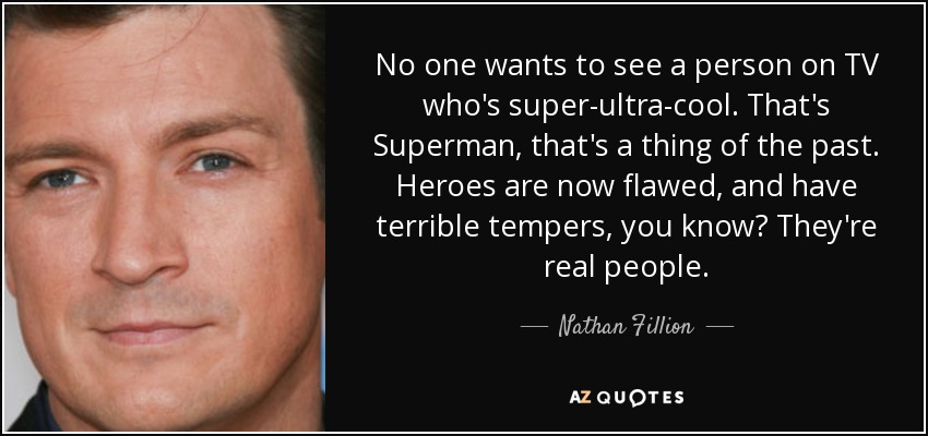 No one wants to see a person on TV who's super-ultra-cool. That's Superman, that's a thing of the past. Heroes are now flawed, and have terrible tempers, you know? They're real people. - Nathan Fillion