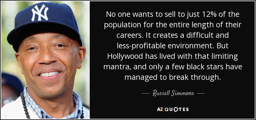 No one wants to sell to just 12% of the population for the entire length of their careers. It creates a difficult and less-profitable environment. But Hollywood has lived with that limiting mantra, and only a few black stars have managed to break through. - Russell Simmons