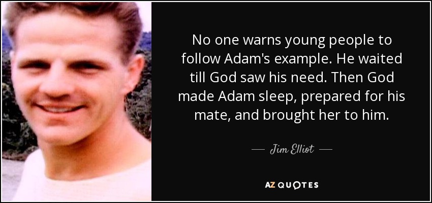 No one warns young people to follow Adam's example. He waited till God saw his need. Then God made Adam sleep, prepared for his mate, and brought her to him. - Jim Elliot