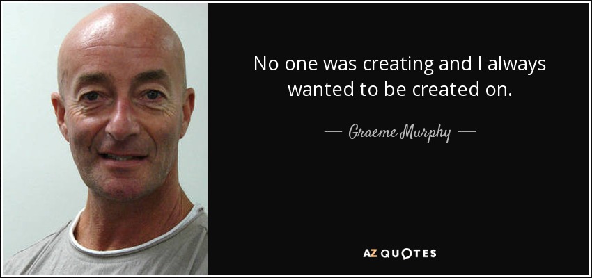 No one was creating and I always wanted to be created on. - Graeme Murphy