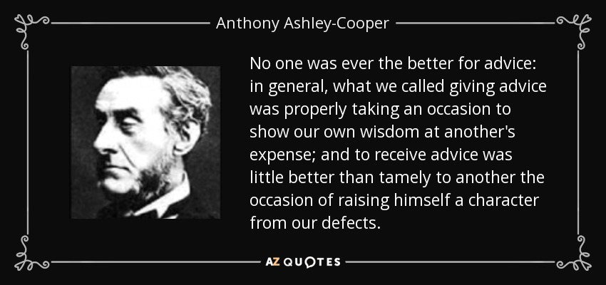 No one was ever the better for advice: in general, what we called giving advice was properly taking an occasion to show our own wisdom at another's expense; and to receive advice was little better than tamely to another the occasion of raising himself a character from our defects. - Anthony Ashley-Cooper, 7th Earl of Shaftesbury