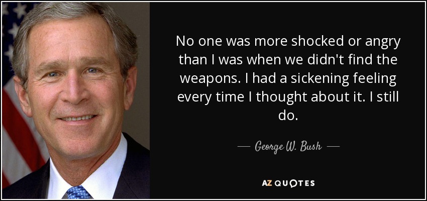 No one was more shocked or angry than I was when we didn't find the weapons. I had a sickening feeling every time I thought about it. I still do. - George W. Bush