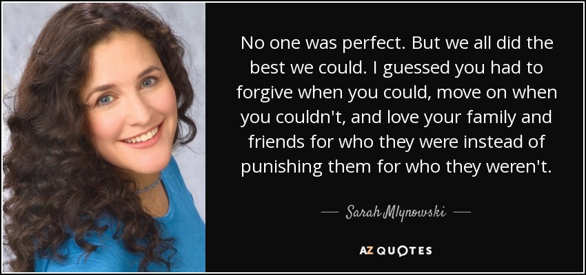 No one was perfect. But we all did the best we could. I guessed you had to forgive when you could, move on when you couldn't, and love your family and friends for who they were instead of punishing them for who they weren't. - Sarah Mlynowski