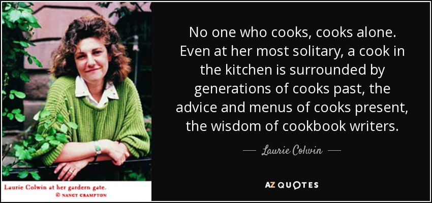 No one who cooks, cooks alone. Even at her most solitary, a cook in the kitchen is surrounded by generations of cooks past, the advice and menus of cooks present, the wisdom of cookbook writers. - Laurie Colwin