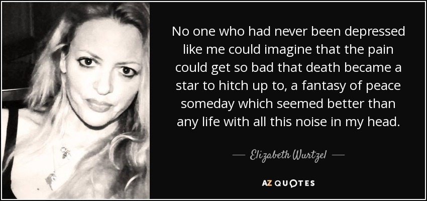 No one who had never been depressed like me could imagine that the pain could get so bad that death became a star to hitch up to, a fantasy of peace someday which seemed better than any life with all this noise in my head. - Elizabeth Wurtzel