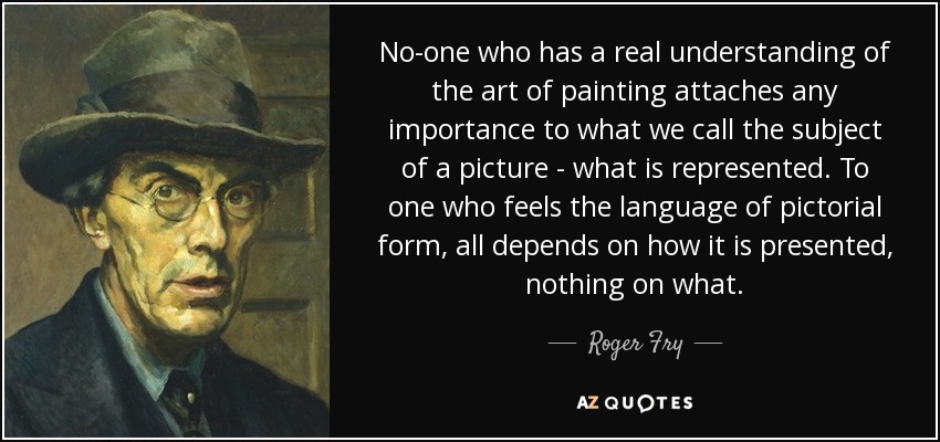 No-one who has a real understanding of the art of painting attaches any importance to what we call the subject of a picture - what is represented. To one who feels the language of pictorial form, all depends on how it is presented, nothing on what. - Roger Fry