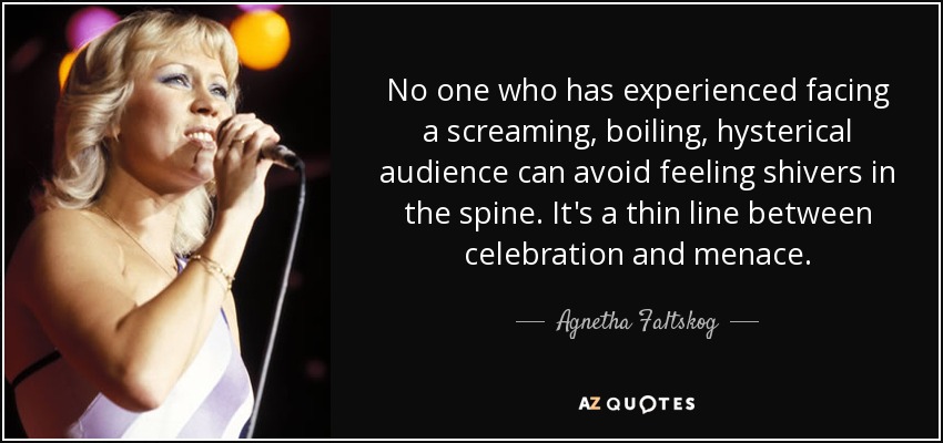 No one who has experienced facing a screaming, boiling, hysterical audience can avoid feeling shivers in the spine. It's a thin line between celebration and menace. - Agnetha Faltskog