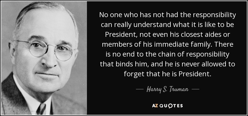 No one who has not had the responsibility can really understand what it is like to be President, not even his closest aides or members of his immediate family. There is no end to the chain of responsibility that binds him, and he is never allowed to forget that he is President. - Harry S. Truman