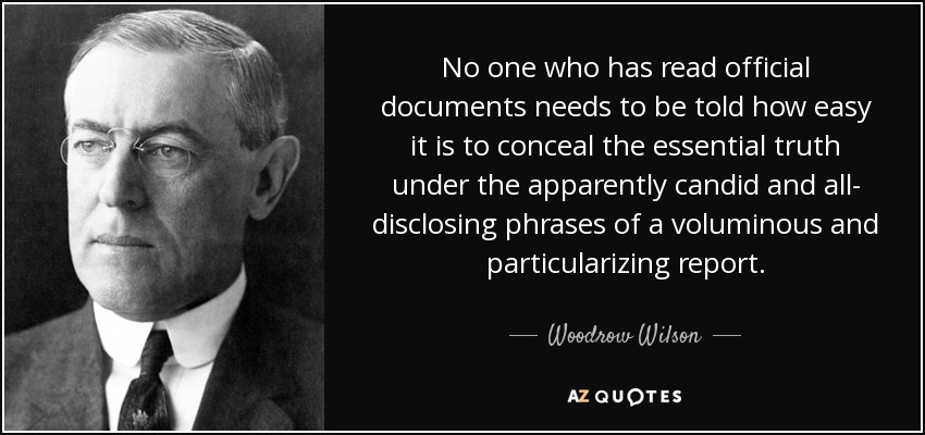No one who has read official documents needs to be told how easy it is to conceal the essential truth under the apparently candid and all- disclosing phrases of a voluminous and particularizing report. - Woodrow Wilson
