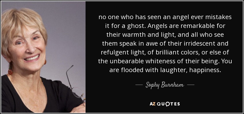 no one who has seen an angel ever mistakes it for a ghost. Angels are remarkable for their warmth and light, and all who see them speak in awe of their irridescent and refulgent light, of brilliant colors, or else of the unbearable whiteness of their being. You are flooded with laughter, happiness. - Sophy Burnham