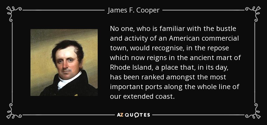 No one, who is familiar with the bustle and activity of an American commercial town, would recognise, in the repose which now reigns in the ancient mart of Rhode Island, a place that, in its day, has been ranked amongst the most important ports along the whole line of our extended coast. - James F. Cooper