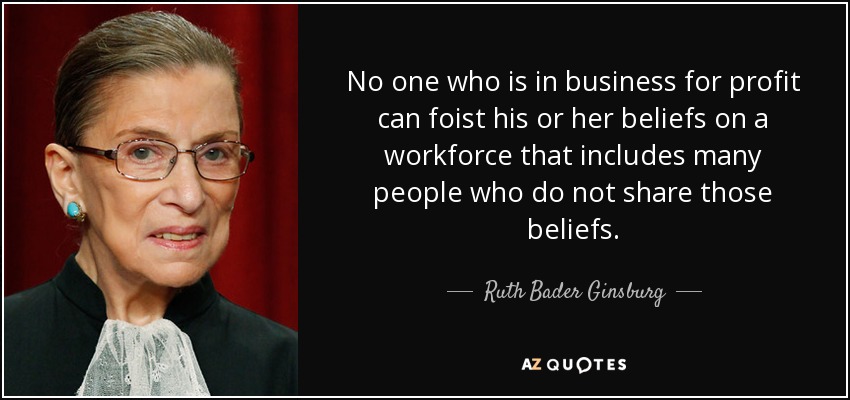 No one who is in business for profit can foist his or her beliefs on a workforce that includes many people who do not share those beliefs. - Ruth Bader Ginsburg